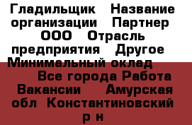 Гладильщик › Название организации ­ Партнер, ООО › Отрасль предприятия ­ Другое › Минимальный оклад ­ 20 000 - Все города Работа » Вакансии   . Амурская обл.,Константиновский р-н